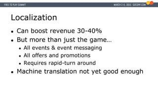 Localization
● Can boost revenue 30-40%
● But more than just the game…
● All events & event messaging
● All offers and promotions
● Requires rapid-turn around
● Machine translation not yet good enough
 