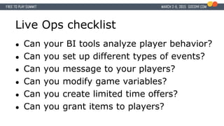 Live Ops checklist
● Can your BI tools analyze player behavior?
● Can you set up different types of events?
● Can you message to your players?
● Can you modify game variables?
● Can you create limited time offers?
● Can you grant items to players?
 