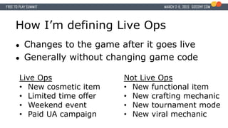 How I’m defining Live Ops
● Changes to the game after it goes live
● Generally without changing game code
Live Ops
• New cosmetic item
• Limited time offer
• Weekend event
• Paid UA campaign
Not Live Ops
• New functional item
• New crafting mechanic
• New tournament mode
• New viral mechanic
 