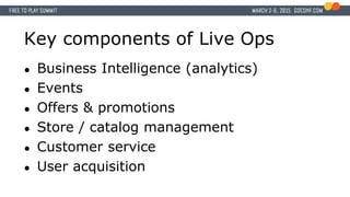 Key components of Live Ops
● Business Intelligence (analytics)
● Events
● Offers & promotions
● Store / catalog management
● Customer service
● User acquisition
 