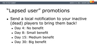 “Lapsed user” promotions
● Send a local notification to your inactive
(dead) players to bring them back!
● Day 4: No benefit
● Day 8: Small benefit
● Day 15: Medium benefit
● Day 30: Big benefit
 