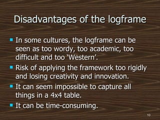 Disadvantages of the logframe In some cultures, the logframe can be seen as too wordy, too academic, too difficult and too ‘Western’. Risk of applying the framework too rigidly and losing creativity and innovation. It can seem impossible to capture all things in a 4x4 table. It can be time-consuming. 