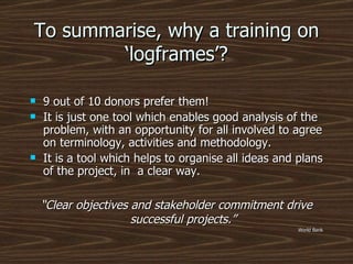 To summarise, why a training on ‘logframes’? 9 out of 10 donors prefer them! It is just one tool which enables good analysis of the problem, with an opportunity for all involved to agree on terminology, activities and methodology. It is a tool which helps to organise all ideas and plans of the project, in  a clear way. “ Clear objectives and stakeholder commitment drive successful projects.” World Bank 