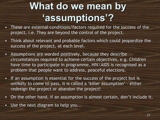 What do we mean by ‘assumptions’? These are external conditions/factors required for the success of the project, i.e. They are beyond the control of the project. Think about relevant and probable factors which could jeopardize the success of the project, at each level. Assumptions are worded positively, because they describe circumstances required to achieve certain objectives, e.g. Children have time to participate in programme, HIV/AIDS is recognised as a problem that people want to address, peaceful elections. If an assumption is essential for the success of the project but is unlikely to come to pass, it is called a ‘killer assumption’ – either redesign the project or abandon the project! On the other hand, if an assumption is almost certain, don’t include it. Use the next diagram to help you... 