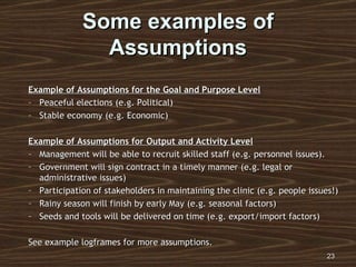 Some examples of Assumptions Example of Assumptions for the Goal and Purpose Level Peaceful elections (e.g. Political) Stable economy (e.g. Economic) Example of Assumptions for Output and Activity Level Management will be able to recruit skilled staff (e.g. personnel issues). Government will sign contract in a timely manner (e.g. legal or administrative issues) Participation of stakeholders in maintaining the clinic (e.g. people issues!) Rainy season will finish by early May (e.g. seasonal factors) Seeds and tools will be delivered on time (e.g. export/import factors) See example logframes for more assumptions. 