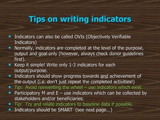 Tips on writing indicators Indicators can also be called OVIs (Objectively Verifiable Indicators) Normally, indicators are completed at the level of the purpose, output and goal only (however, always check donor guidelines first). Keep it simple! Write only 1-3 indicators for each output/purpose. Indicators should show progress towards  and  achievement of the output (i.e. don’t just repeat the completed activities!)  Tip:  Avoid reinventing the wheel – use indicators which exist. Participatory M and E – use indicators which can be collected by stakeholders and/or beneficiaries. Tip:  Try and relate indicators to baseline data if possible. Indicators should be SMART  (see next page...) 