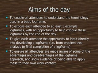 Aims of the day To enable all attendees to understand the terminology used in a basic logframe. To expose each attendee to at least 3 example logframes, with an opportunity to help critique these logframes by the end of the day. To give each attendee the opportunity to input directly into developing a logframe (i.e. from problem tree analysis to final completion of a logframe) To ensure all attendees are made aware of some of the advantages and disadvantages of the logframe approach, and show evidence of being able to apply these to their own work context. 