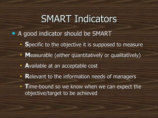SMART Indicators A good indicator should be SMART S pecific to the objective it is supposed to measure M easurable (either quantitatively or qualitatively) A vailable at an acceptable cost R elevant to the information needs of managers T ime-bound so we know when we can expect the objective/target to be achieved   