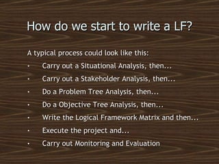 How do we start to write a LF? A typical process could look like this: Carry out a Situational Analysis, then... Carry out a Stakeholder Analysis, then... Do a Problem Tree Analysis, then... Do a Objective Tree Analysis, then... Write the Logical Framework Matrix and then... Execute the project and... Carry out Monitoring and Evaluation 