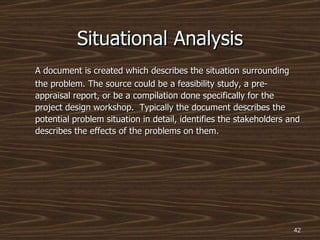 A document is created which describes the situation surrounding the problem. The source could be a feasibility study, a pre-appraisal report, or be a compilation done specifically for the project design workshop.  Typically the document describes the potential problem situation in detail, identifies the stakeholders and describes the effects of the problems on them. Situational Analysis 