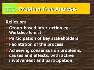 Problem Tree Analysis Relies on : Group-based inter-action eg.  Workshop format Participation of key stakeholders Facilitation of the process Achieving consensus on problems, causes and effects, with active involvement and participation. Methods and Tools 