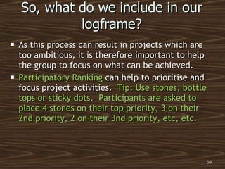 So, what do we include in our logframe? As this process can result in projects which are too ambitious, it is therefore important to help the group to focus on what can be achieved. Participatory Ranking  can help to prioritise and focus project activities.  Tip: Use stones, bottle tops or sticky dots.  Participants are asked to place 4 stones on their top priority, 3 on their 2nd priority, 2 on their 3nd priority, etc, etc. 
