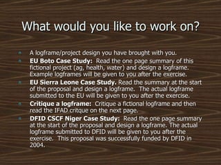 What would you like to work on? A logframe/project design you have brought with you. EU Boto Case Study:  Read the one page summary of this fictional project (ag, health, water) and design a logframe.  Example logframes will be given to you after the exercise. EU Sierra Leone Case Study.  Read the summary at the start of the proposal and design a logframe.  The actual logframe submitted to the EU will be given to you after the exercise. Critique a logframe:  Critique a fictional logframe and then read the IFAD critque on the next page. DFID CSCF Niger Case Study:  Read the one page summary at the start of the proposal and design a logframe. The actual logframe submitted to DFID will be given to you after the exercise.  This proposal was successfully funded by DFID in 2004. 