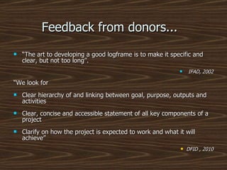 Feedback from donors...  “ The art to developing a good logframe is to make it specific and clear, but not too long”. IFAD, 2002 “ We look for Clear hierarchy of and linking between goal, purpose, outputs and activities Clear, concise and accessible statement of all key components of a project Clarify on how the project is expected to work and what it will achieve” DFID , 2010 