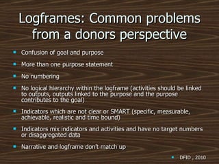 Logframes: Common problems from a donors perspective Confusion of goal and purpose More than one purpose statement No numbering  No logical hierarchy within the logframe (activities should be linked to outputs, outputs linked to the purpose and the purpose contributes to the goal) Indicators which are not clear or SMART (specific, measurable, achievable, realistic and time bound)   Indicators mix indicators and activities and have no target numbers or disaggregated data Narrative and logframe don’t match up DFID , 2010 
