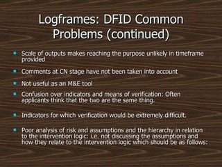 Logframes: DFID Common Problems (continued) Scale of outputs makes reaching the purpose unlikely in timeframe provided Comments at CN stage have not been taken into account Not useful as an M&E tool Confusion over indicators and means of verification: Often applicants think that the two are the same thing. Indicators for which verification would be extremely difficult. Poor analysis of risk and assumptions and the hierarchy in relation to the intervention logic: i.e. not discussing the assumptions and how they relate to the intervention logic which should be as follows: 