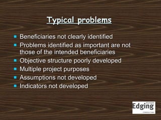 Typical problems Beneficiaries not clearly identified Problems identified as important are not those of the intended beneficiaries Objective structure poorly developed Multiple project purposes Assumptions not developed Indicators not developed 