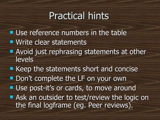 Practical hints Use reference numbers in the table Write clear statements Avoid just rephrasing statements at other levels Keep the statements short and concise Don’t complete the LF on your own Use post-it’s or cards, to move around Ask an outsider to test/review the logic on the final logframe (eg. Peer reviews). 