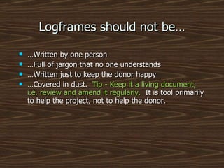 Logframes should not be… … Written by one person … Full of jargon that no one understands … Written just to keep the donor happy … Covered in dust.  Tip - Keep it a living document, i.e. review and amend it regularly.  It is tool primarily to help the project, not to help the donor. 