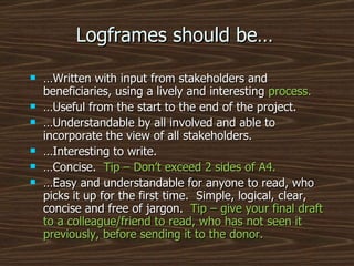 Logframes should be… … Written with input from stakeholders and beneficiaries, using a lively and interesting  process. … Useful from the start to the end of the project. … Understandable by all involved and able to incorporate the view of all stakeholders. … Interesting to write. … Concise.  Tip – Don’t exceed 2 sides of A4. … Easy and understandable for anyone to read, who picks it up for the first time.  Simple, logical, clear, concise and free of jargon.  Tip – give your final draft to a colleague/friend to read, who has not seen it previously, before sending it to the donor. 