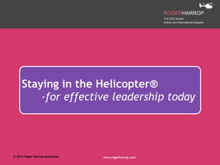 !© 2014 Roger Harrop Associates www.rogerharrop.com
Staying in the Helicopter®
-for effective leadership today
 