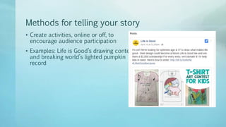 Methods for telling your story
• Create activities, online or off, to
encourage audience participation
• Examples: Life is Good’s drawing contest
and breaking world’s lighted pumpkin
record
 