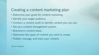 Creating a content marketing plan
• Determine your goals for content marketing.
• Identify your target audience.
• Conduct a content audit to identify content you can use.
• Set up a content management system.
• Brainstorm content ideas.
• Determine the types of content you want to create.
• Publish, manage, and track your content.
Source: Hubspot
 