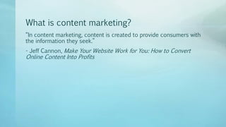 What is content marketing?
“In content marketing, content is created to provide consumers with
the information they seek.”
- Jeff Cannon, Make Your Website Work for You: How to Convert
Online Content Into Profits
 