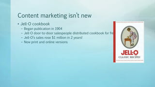 Content marketing isn’t new
• Jell-O cookbook
– Began publication in 1904
– Jell-O door-to-door salespeople distributed cookbook for free
– Jell-O’s sales rose $1 million in 2 years!
– Now print and online versions
 