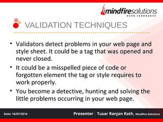 VALIDATION TECHNIQUES
• Validators detect problems in your web page and
style sheet. It could be a tag that was opened and
never closed.
• It could be a misspelled piece of code or
forgotten element the tag or style requires to
work properly.
• You become a detective, hunting and solving the
little problems occurring in your web page.
 