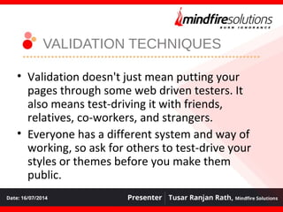 VALIDATION TECHNIQUES
• Validation doesn't just mean putting your
pages through some web driven testers. It
also means test-driving it with friends,
relatives, co-workers, and strangers.
• Everyone has a different system and way of
working, so ask for others to test-drive your
styles or themes before you make them
public.
 
