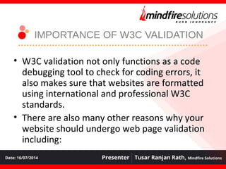 IMPORTANCE OF W3C VALIDATION
• W3C validation not only functions as a code
debugging tool to check for coding errors, it
also makes sure that websites are formatted
using international and professional W3C
standards.
• There are also many other reasons why your
website should undergo web page validation
including:
 