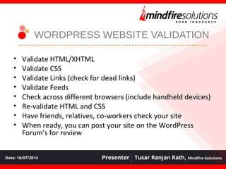 WORDPRESS WEBSITE VALIDATION
• Validate HTML/XHTML
• Validate CSS
• Validate Links (check for dead links)
• Validate Feeds
• Check across different browsers (include handheld devices)
• Re-validate HTML and CSS
• Have friends, relatives, co-workers check your site
• When ready, you can post your site on the WordPress
Forum's for review
 