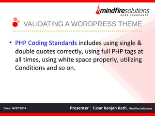 VALIDATING A WORDPRESS THEME
• PHP Coding Standards includes using single &
double quotes correctly, using full PHP tags at
all times, using white space properly, utilizing
Conditions and so on.
 