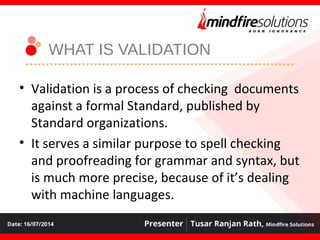WHAT IS VALIDATION
• Validation is a process of checking documents
against a formal Standard, published by
Standard organizations.
• It serves a similar purpose to spell checking
and proofreading for grammar and syntax, but
is much more precise, because of it’s dealing
with machine languages.
 