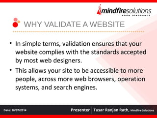 WHY VALIDATE A WEBSITE
• In simple terms, validation ensures that your
website complies with the standards accepted
by most web designers.
• This allows your site to be accessible to more
people, across more web browsers, operation
systems, and search engines.
 