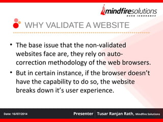 WHY VALIDATE A WEBSITE
• The base issue that the non-validated
websites face are, they rely on auto-
correction methodology of the web browsers.
• But in certain instance, if the browser doesn’t
have the capability to do so, the website
breaks down it’s user experience.
 