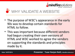 WHY VALIDATE A WEBSITE
• The purpose of W3C’s appearance in the early
90s was to develop certain standards for
HTML to follow.
• This was important because different vendors
had begun creating their own versions of
HTML and W3C worked to agree the vendors
on supporting the standards and principles
made by it.
 