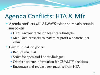 Agenda Conflicts: HTA & Mfr
 Agenda conflicts will ALWAYS exist and mostly remain
 unspoken
   HTA is accountable for healthcare budgets
   Manufacturer seeks to maximize profit & shareholder
    value
 Communication goals:
    Reduce mistrust
    Strive for open and honest dialogue
    Obtain accurate information for QUALITY decisions
    Encourage and request best practice from HTA
                                                          10
 