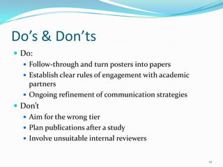 Do’s & Don’ts
 Do:
   Follow-through and turn posters into papers
   Establish clear rules of engagement with academic
    partners
   Ongoing refinement of communication strategies
 Don’t
   Aim for the wrong tier
   Plan publications after a study
   Involve unsuitable internal reviewers


                                                        12
 