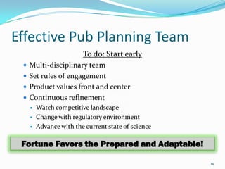 Effective Pub Planning Team
                       To do: Start early
  Multi-disciplinary team
  Set rules of engagement
  Product values front and center
  Continuous refinement
      Watch competitive landscape
      Change with regulatory environment
      Advance with the current state of science

 Fortune Favors the Prepared and Adaptable!

                                                   14
 