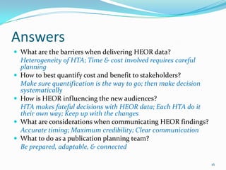 Answers
 What are the barriers when delivering HEOR data?
    Heterogeneity of HTA; Time & cost involved requires careful
    planning
   How to best quantify cost and benefit to stakeholders?
    Make sure quantification is the way to go; then make decision
    systematically
   How is HEOR influencing the new audiences?
    HTA makes fateful decisions with HEOR data; Each HTA do it
    their own way; Keep up with the changes
   What are considerations when communicating HEOR findings?
    Accurate timing; Maximum credibility; Clear communication
   What to do as a publication planning team?
    Be prepared, adaptable, & connected

                                                                    16
 