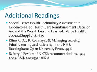 Additional Readings
 Special Issue: Health Technology Assessment in
  Evidence-Based Health Care Reimbursement Decision
  Around the World: Lessons Learned. Value Health.
  2009;12(Suppl 2):S1-S49
 Kline R, Day P, Redmayne S. Managing scarcity.
  Priority setting and rationing in the NHS.
  Buckingham: Open University Press, 1996
 Raftery J. Review of NICE’s recommendations, 1999-
  2005. BMJ. 2005;332:1266-8


                                                       17
 