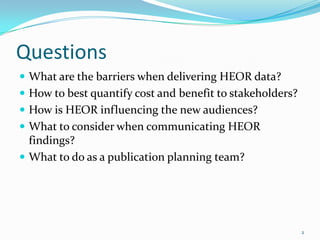 Questions
 What are the barriers when delivering HEOR data?
 How to best quantify cost and benefit to stakeholders?
 How is HEOR influencing the new audiences?
 What to consider when communicating HEOR
  findings?
 What to do as a publication planning team?




                                                           2
 