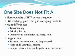 One Size Does Not Fit All
 Heterogeneity of HTA across the globe
 Still evolving, particularly in emerging markets
 Main differences:
    Transparency
    Priority Setting
    Openness to stakeholder participation
 Suggestions:
    Scan you environment and be prepared
    Hold on to your local talents
    Support research on public policy and outcomes

                                                      3
 