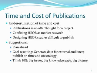 Time and Cost of Publications
 Underestimation of time and cost
    Publications as an afterthought for a project
    Confusing HEOR as market research
    Designing HEOR studies difficult to publish
 Suggestions:
    Plan ahead
    Goal resetting: Generate data for external audience;
     publish on time and on strategy
    Think BIG: big issues, big knowledge gaps, big picture


                                                              4
 
