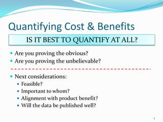 Quantifying Cost & Benefits
      IS IT BEST TO QUANTIFY AT ALL?
 Are you proving the obvious?
 Are you proving the unbelievable?

 Next considerations:
   Feasible?
   Important to whom?
   Alignment with product benefit?
   Will the data be published well?

                                       5
 
