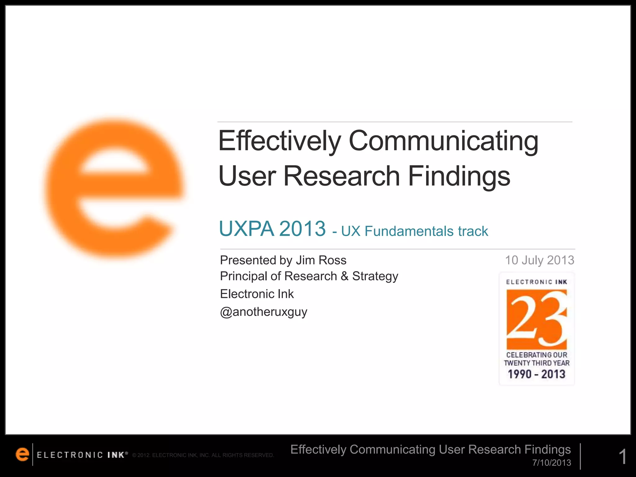 Effectively Communicating
User Research Findings
UXPA 2013 - UX Fundamentals track
Presented by Jim Ross
Principal of Research & Strategy
Electronic Ink
@anotheruxguy

© 2012. ELECTRONIC INK, INC. ALL RIGHTS RESERVED.

10 July 2013

Effectively Communicating User Research Findings
7/10/2013

1

 