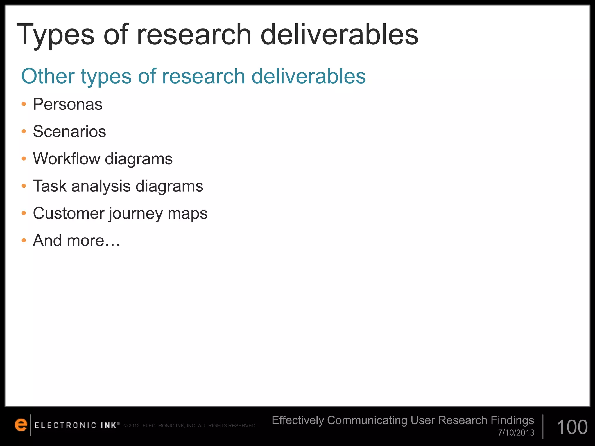 Types of research deliverables
Other types of research deliverables
• Personas
• Scenarios

• Workflow diagrams
• Task analysis diagrams
• Customer journey maps
• And more…

© 2012. ELECTRONIC INK, INC. ALL RIGHTS RESERVED.

Effectively Communicating User Research Findings
7/10/2013

100

 