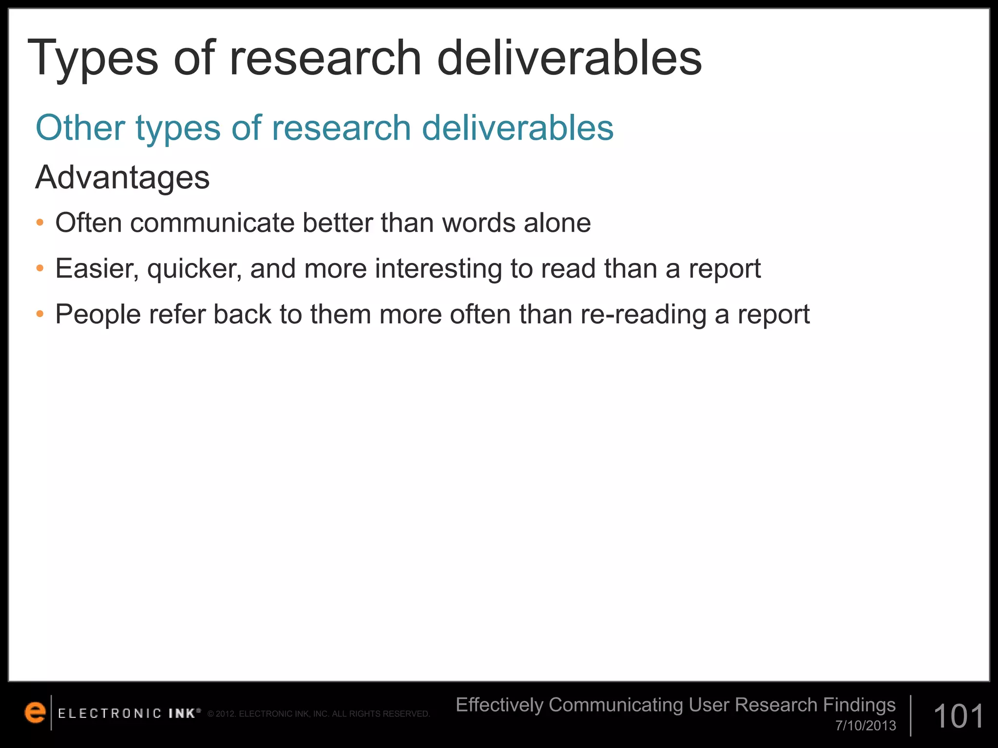 Types of research deliverables
Other types of research deliverables
Advantages
• Often communicate better than words alone

• Easier, quicker, and more interesting to read than a report
• People refer back to them more often than re-reading a report

© 2012. ELECTRONIC INK, INC. ALL RIGHTS RESERVED.

Effectively Communicating User Research Findings
7/10/2013

101

 
